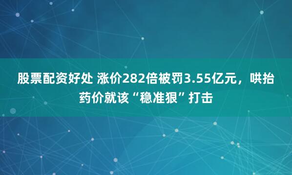 股票配资好处 涨价282倍被罚3.55亿元，哄抬药价就该“稳准狠”打击