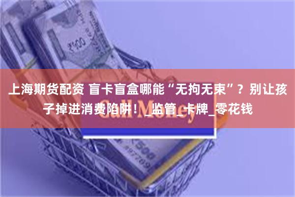 上海期货配资 盲卡盲盒哪能“无拘无束”？别让孩子掉进消费陷阱！_监管_卡牌_零花钱