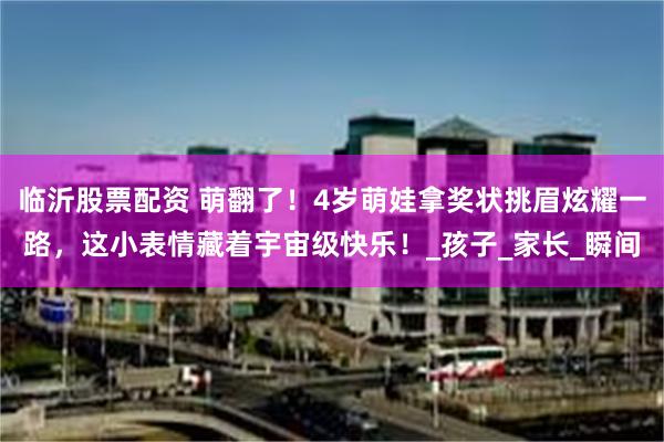 临沂股票配资 萌翻了！4岁萌娃拿奖状挑眉炫耀一路，这小表情藏着宇宙级快乐！_孩子_家长_瞬间