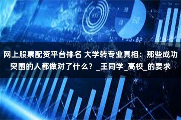 网上股票配资平台排名 大学转专业真相：那些成功突围的人都做对了什么？_王同学_高校_的要求