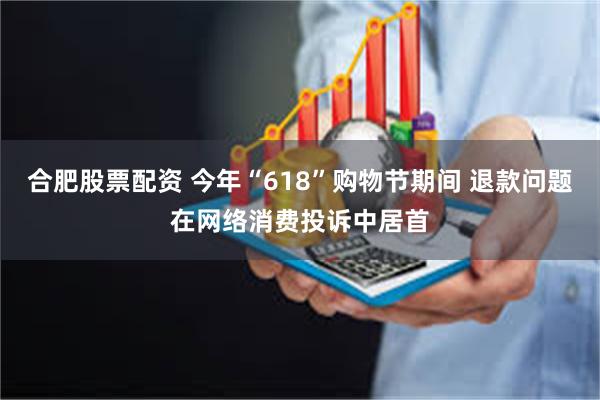 合肥股票配资 今年“618”购物节期间 退款问题在网络消费投诉中居首